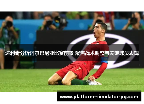 达利奇分析阿尔巴尼亚比赛前景 聚焦战术调整与关键球员表现