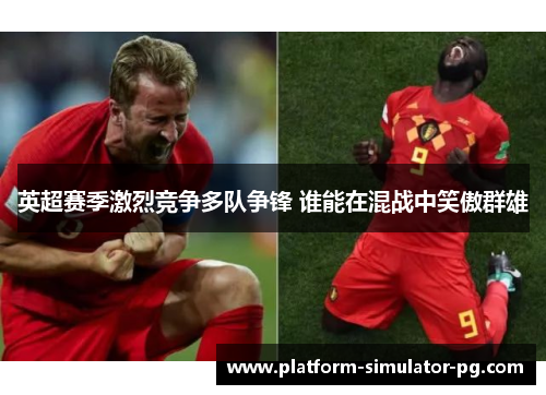 英超赛季激烈竞争多队争锋 谁能在混战中笑傲群雄 英超赛季激烈竞争多队争锋 谁能在混战中笑傲群雄