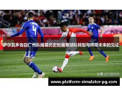 萨尔瓦多告别广州队揭幕历史新篇章球队转型与辉煌未来的见证