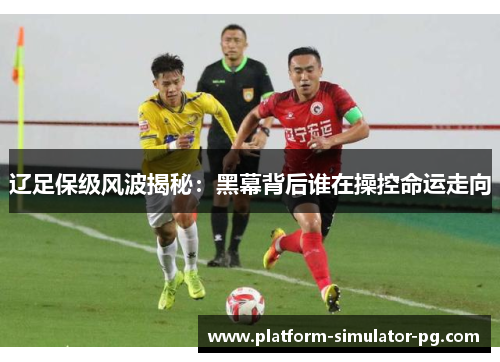 辽足保级风波揭秘：黑幕背后谁在操控命运走向