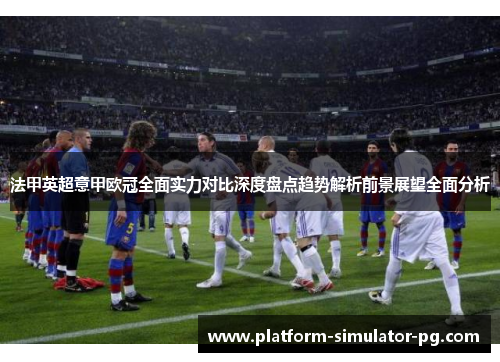 法甲英超意甲欧冠全面实力对比深度盘点趋势解析前景展望全面分析 法甲英超意甲欧冠全面实力对比深度盘点趋势解析前景展望全面分析