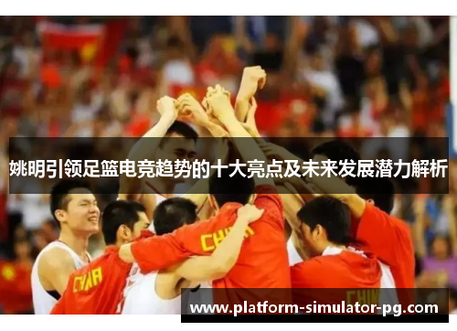 姚明引领足篮电竞趋势的十大亮点及未来发展潜力解析 姚明引领足篮电竞趋势的十大亮点及未来发展潜力解析