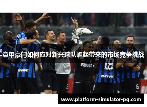意甲豪门如何应对新兴球队崛起带来的市场竞争挑战 意甲豪门如何应对新兴球队崛起带来的市场竞争挑战