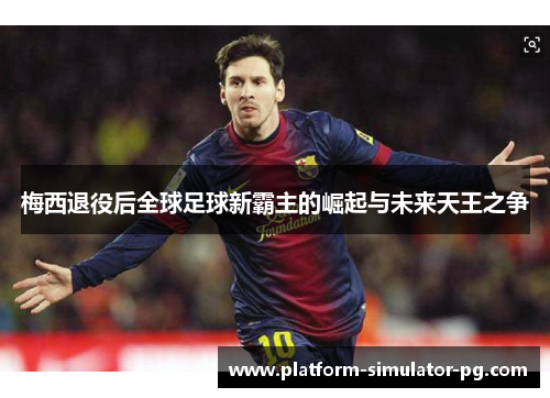 梅西退役后全球足球新霸主的崛起与未来天王之争 梅西退役后全球足球新霸主的崛起与未来天王之争