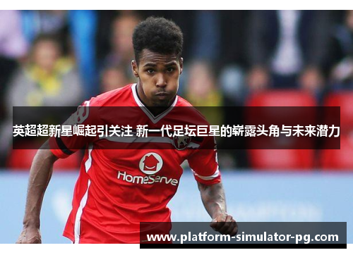 英超超新星崛起引关注 新一代足坛巨星的崭露头角与未来潜力