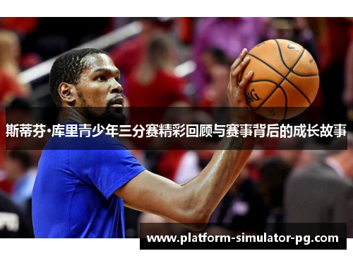 斯蒂芬·库里青少年三分赛精彩回顾与赛事背后的成长故事 斯蒂芬·库里青少年三分赛精彩回顾与赛事背后的成长故事