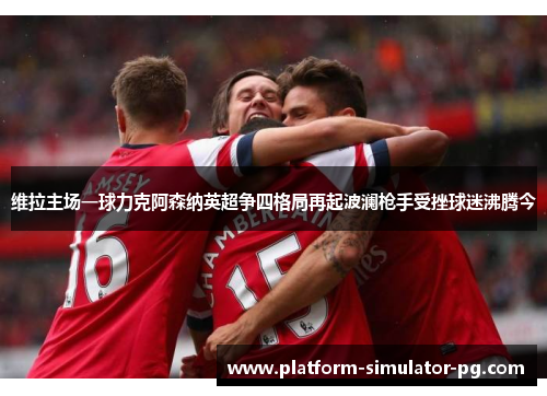 维拉主场一球力克阿森纳英超争四格局再起波澜枪手受挫球迷沸腾今 维拉主场一球力克阿森纳英超争四格局再起波澜枪手受挫球迷沸腾今