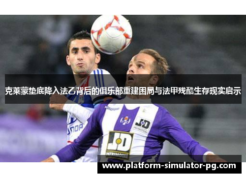 克莱蒙垫底降入法乙背后的俱乐部重建困局与法甲残酷生存现实启示 克莱蒙垫底降入法乙背后的俱乐部重建困局与法甲残酷生存现实启示